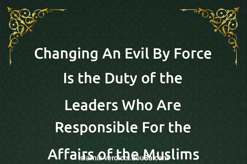 Changing An Evil By Force Is the Duty of the Leaders Who Are Responsible For the Affairs of the Muslims