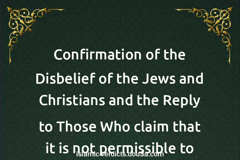 Confirmation of the Disbelief of the Jews and Christians and the Reply to Those Who claim that it is not permissible to declare them Disbelievers