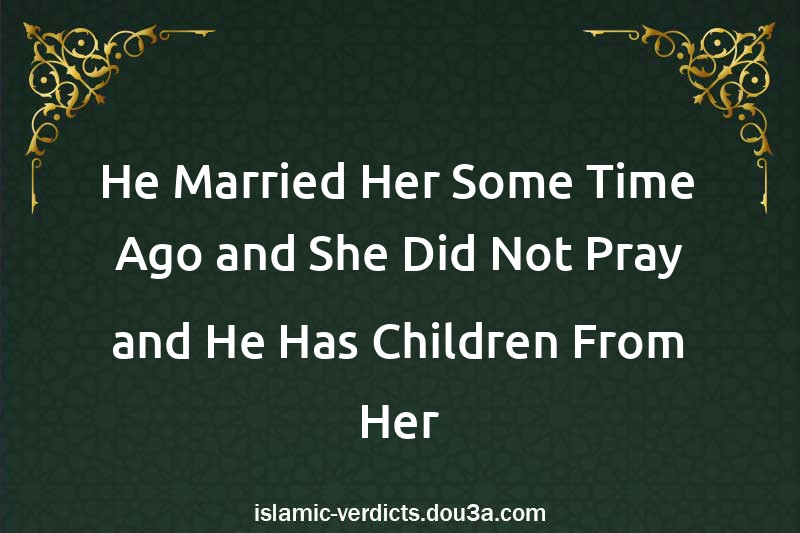 He Married Her Some Time Ago and She Did Not Pray and He Has Children From Her