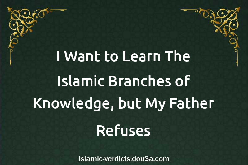 I Want to Learn The Islamic Branches of Knowledge, but My Father Refuses