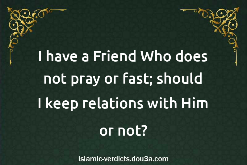 I have a Friend Who does not pray or fast; should I keep relations with Him or not?