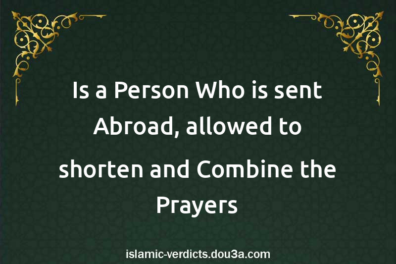 Is a Person Who is sent Abroad, allowed to shorten and Combine the Prayers