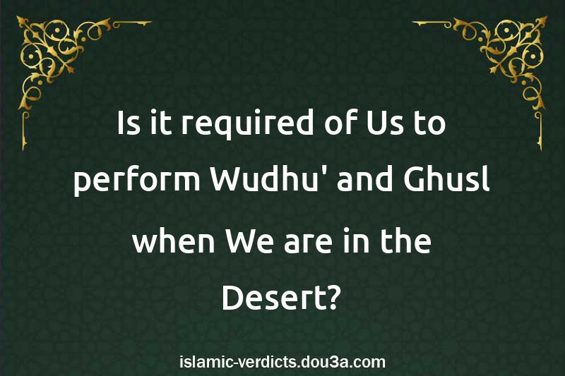 Is it required of Us to perform Wudhu' and Ghusl when We are in the Desert?