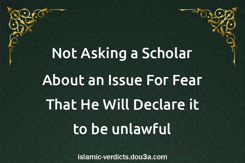 Not Asking a Scholar About an Issue For Fear That He Will Declare it to be unlawful