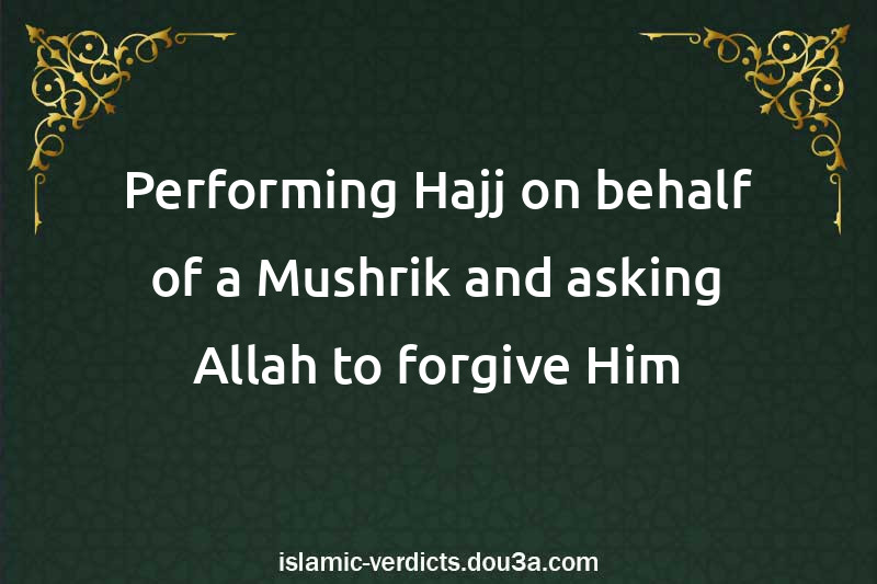 Performing Hajj on behalf of a Mushrik and asking Allah to forgive Him