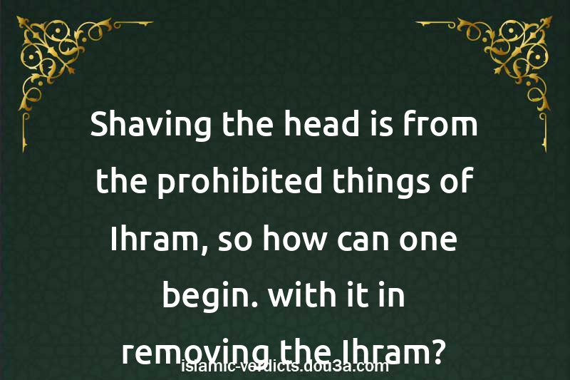 Shaving the head is from the prohibited things of Ihram, so how can one begin. with it in removing the Ihram?