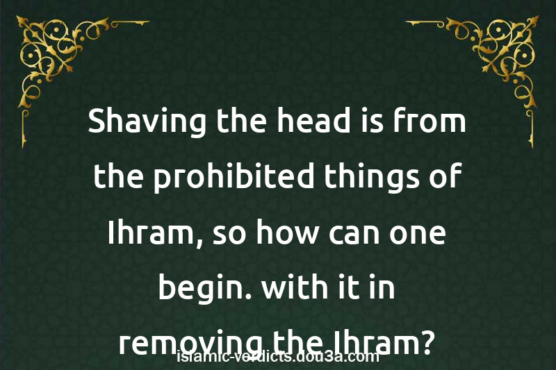 Shaving the head is from the prohibited things of Ihram, so how can one begin. with it in removing the Ihram?