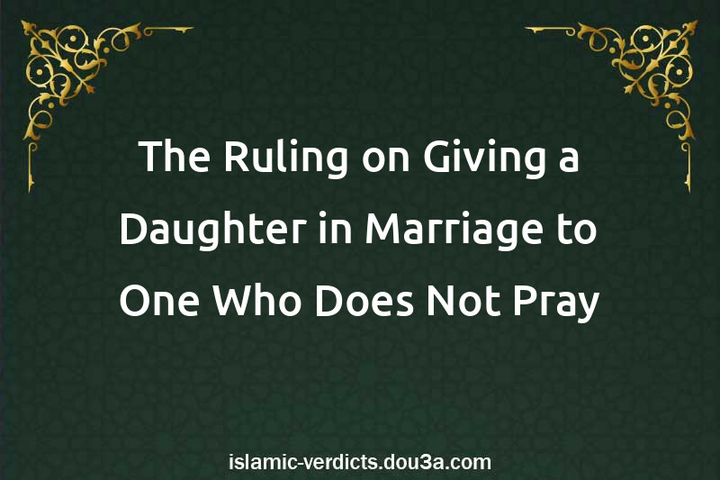 The Ruling on Giving a Daughter in Marriage to One Who Does Not Pray