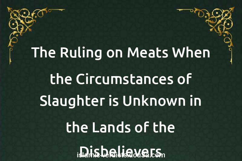 The Ruling on Meats When the Circumstances of Slaughter is Unknown in the Lands of the Disbelievers