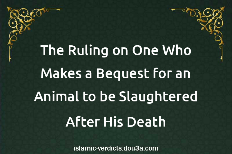 The Ruling on One Who Makes a Bequest for an Animal to be Slaughtered After His Death