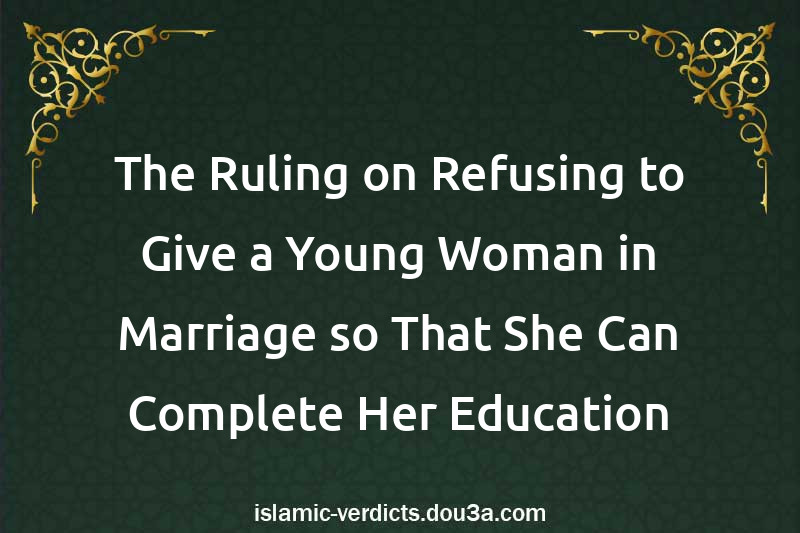 The Ruling on Refusing to Give a Young Woman in Marriage so That She Can Complete Her Education