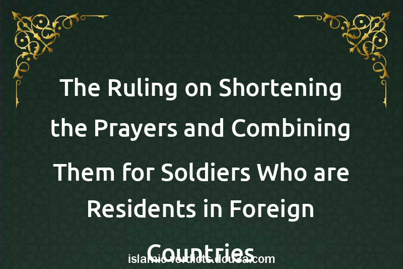 The Ruling on Shortening the Prayers and Combining Them for Soldiers Who are Residents in Foreign Countries