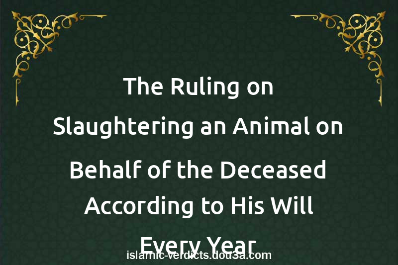 The Ruling on Slaughtering an Animal on Behalf of the Deceased According to His Will Every Year