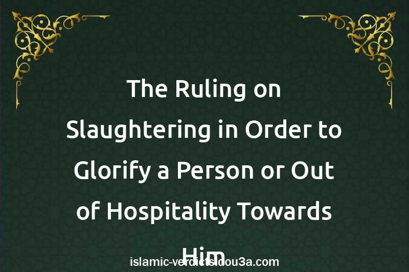 The Ruling on Slaughtering in Order to Glorify a Person or Out of Hospitality Towards Him