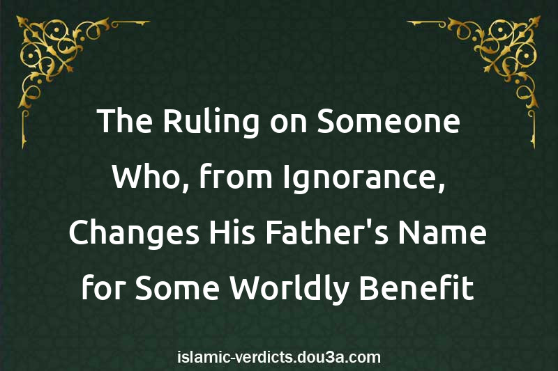 The Ruling on Someone Who, from Ignorance, Changes His Father's Name for Some Worldly Benefit