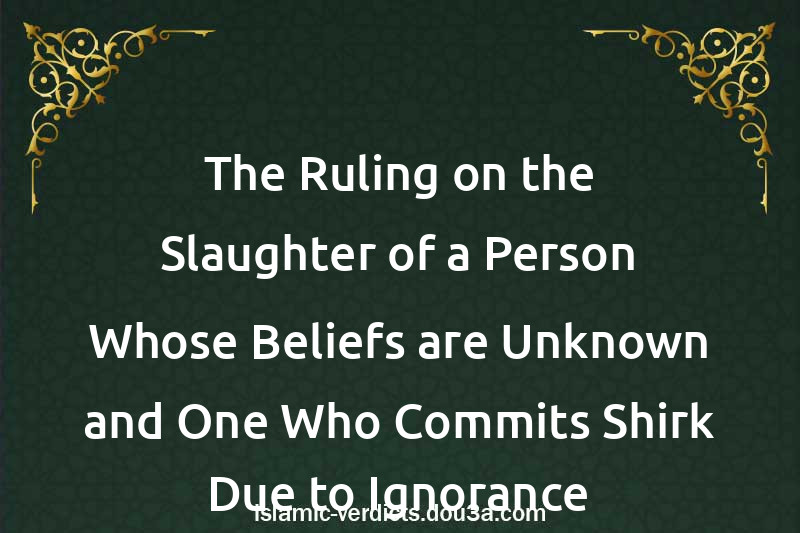 The Ruling on the Slaughter of a Person Whose Beliefs are Unknown and One Who Commits Shirk Due to Ignorance