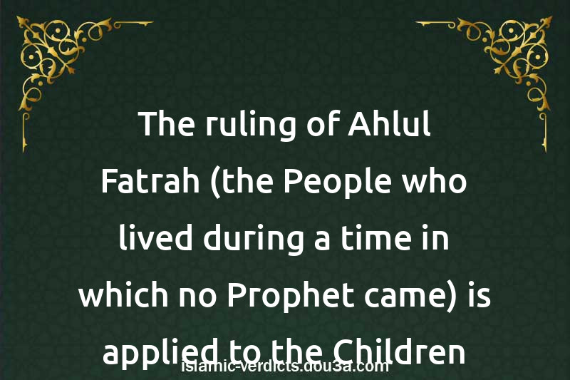 The ruling of Ahlul-Fatrah (the People who lived during a time in which no Prophet came) is applied to the Children of the Disbelievers