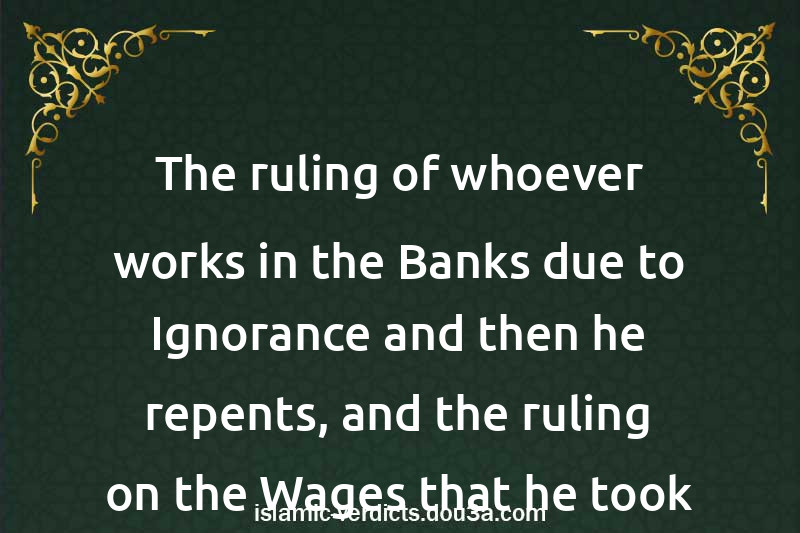 The ruling of whoever works in the Banks due to Ignorance and then he repents, and the ruling on the Wages that he took from them