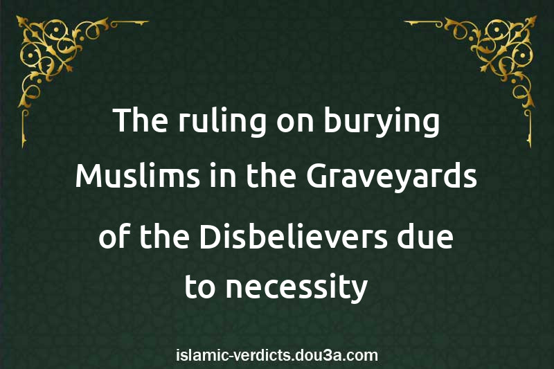 The ruling on burying Muslims in the Graveyards of the Disbelievers due to necessity