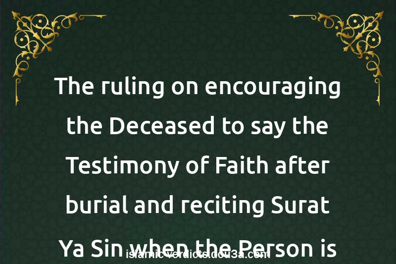 The ruling on encouraging the Deceased to say the Testimony of Faith after burial and reciting Surat Ya-Sin when the Person is about to die