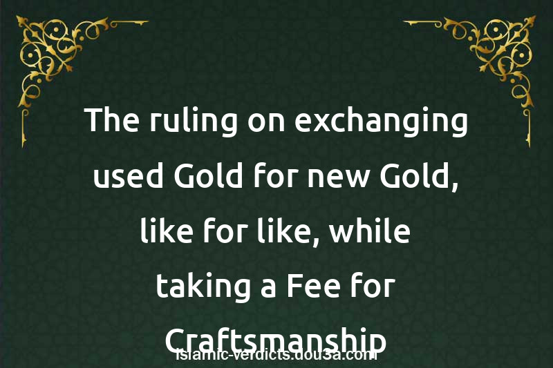 The ruling on exchanging used Gold for new Gold, like for like, while taking a Fee for Craftsmanship