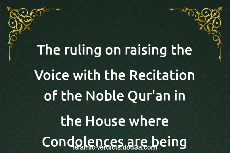 The ruling on raising the Voice with the Recitation of the Noble Qur'an in the House where Condolences are being given and during the Funeral Procession