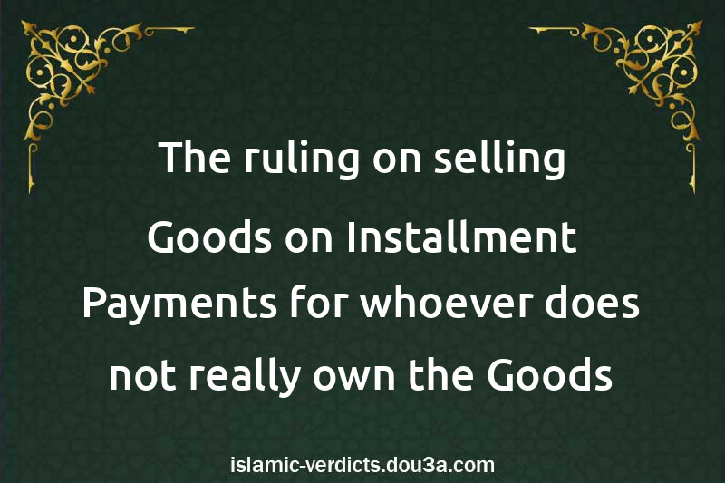 The ruling on selling Goods on Installment Payments for whoever does not really own the Goods