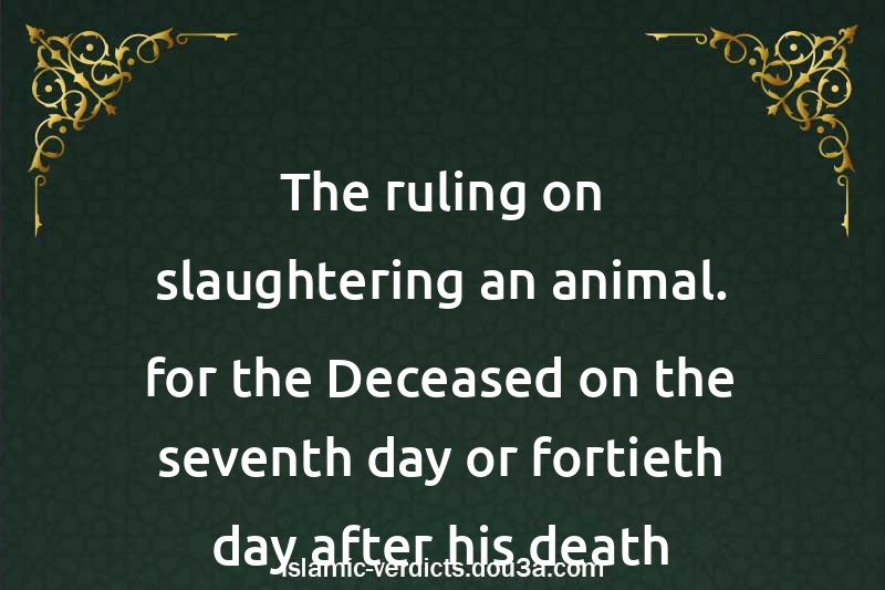 The ruling on slaughtering an animal. for the Deceased on the seventh day or fortieth day after his death