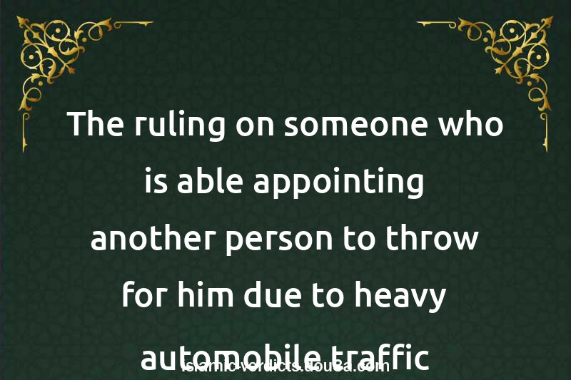 The ruling on someone who is able appointing another person to throw for him due to heavy automobile traffic