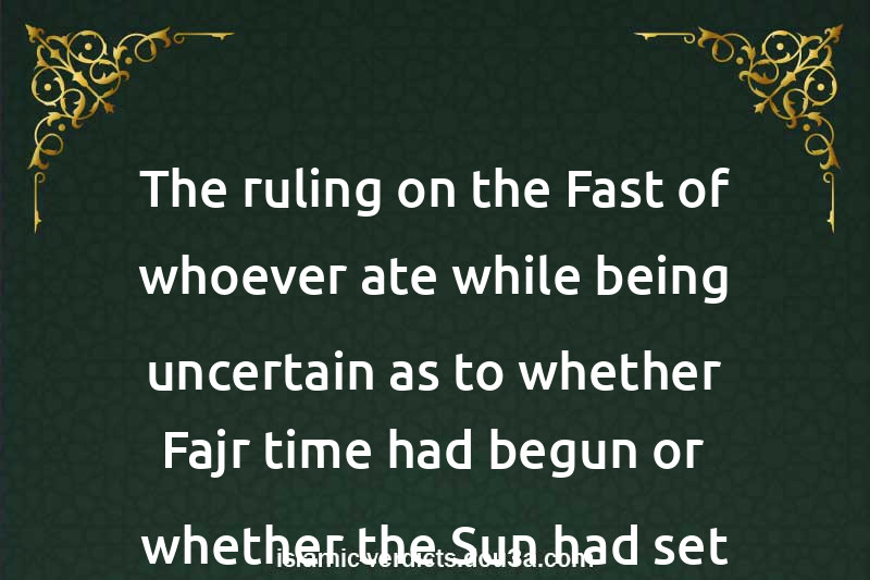 The ruling on the Fast of whoever ate while being uncertain as to whether Fajr time had begun or whether the Sun had set