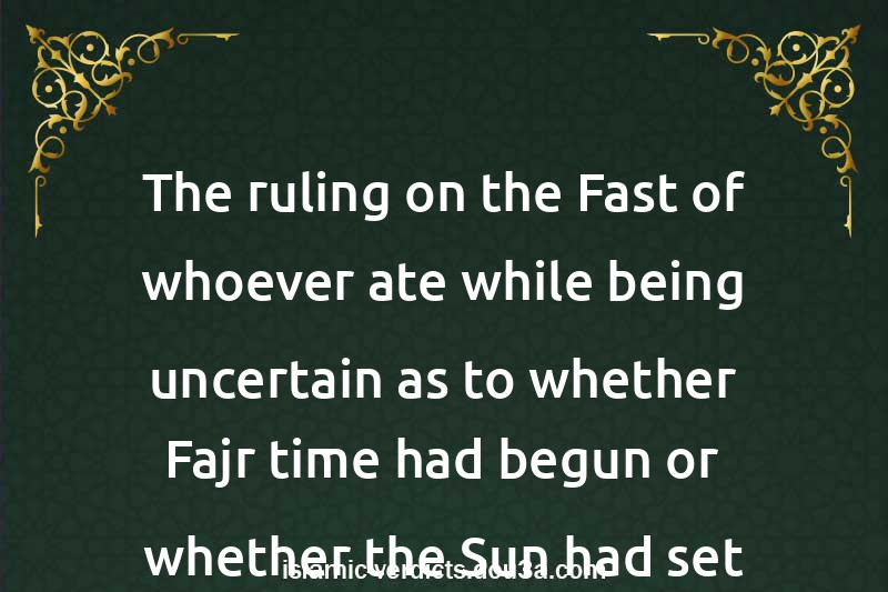 The ruling on the Fast of whoever ate while being uncertain as to whether Fajr time had begun or whether the Sun had set