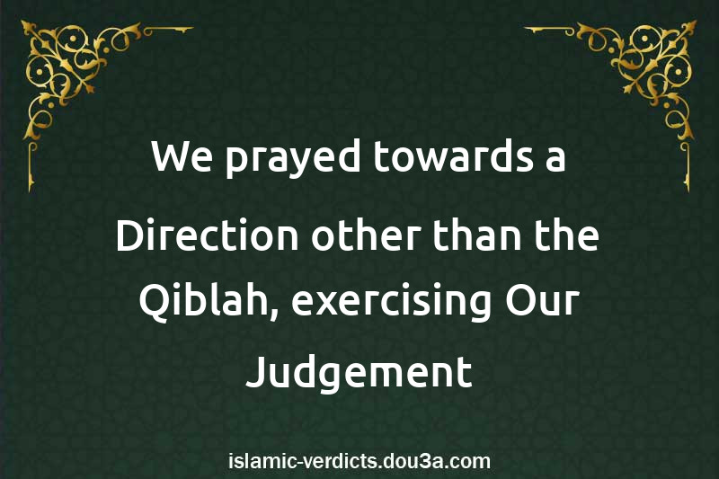 We prayed towards a Direction other than the Qiblah, exercising Our Judgement