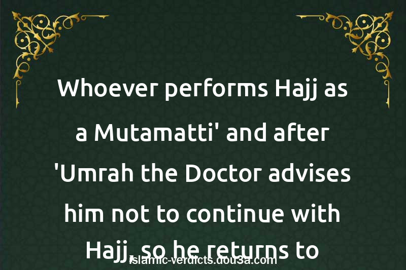 Whoever performs Hajj as a Mutamatti' and after 'Umrah the Doctor advises him not to continue with Hajj, so he returns to his land